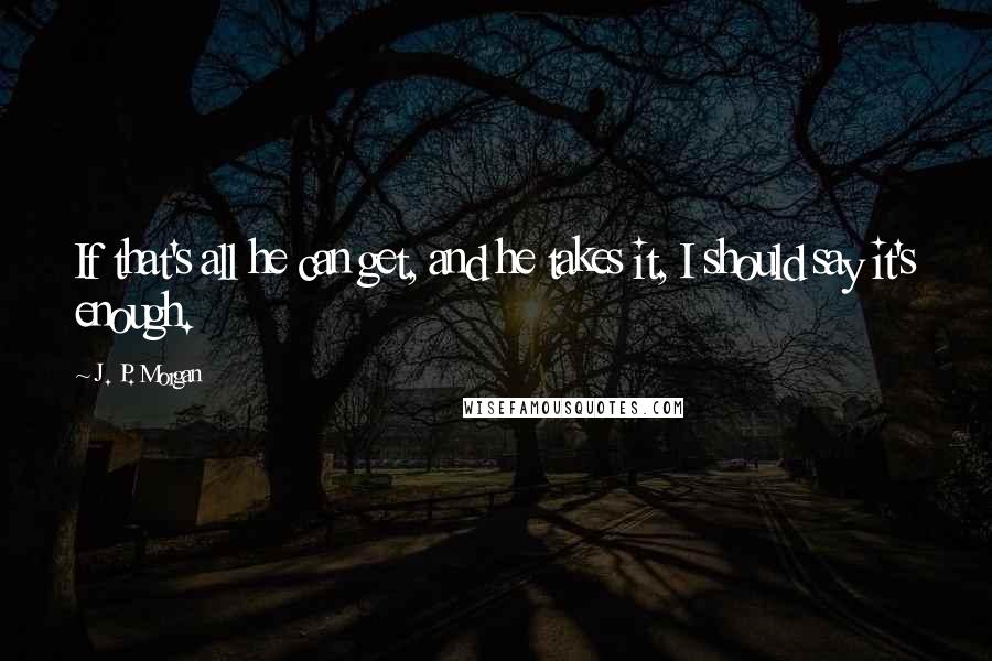 J. P. Morgan Quotes: If that's all he can get, and he takes it, I should say it's enough.