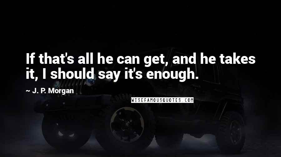 J. P. Morgan Quotes: If that's all he can get, and he takes it, I should say it's enough.