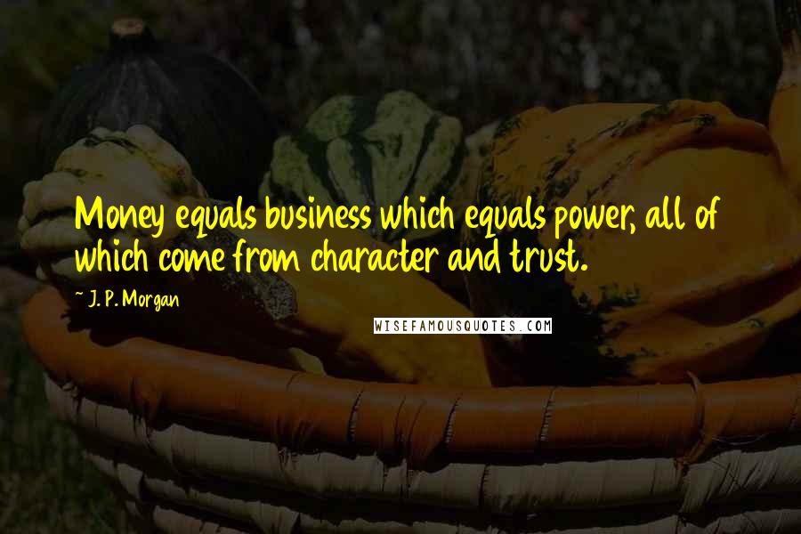 J. P. Morgan Quotes: Money equals business which equals power, all of which come from character and trust.