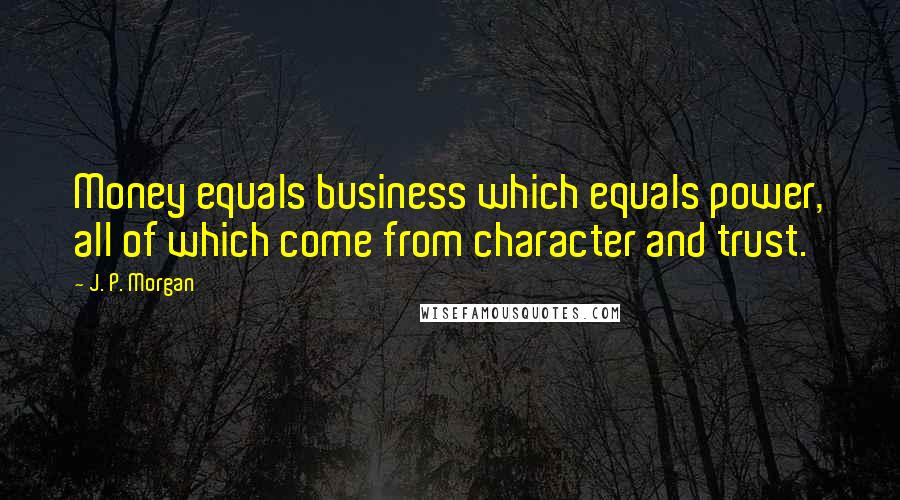 J. P. Morgan Quotes: Money equals business which equals power, all of which come from character and trust.