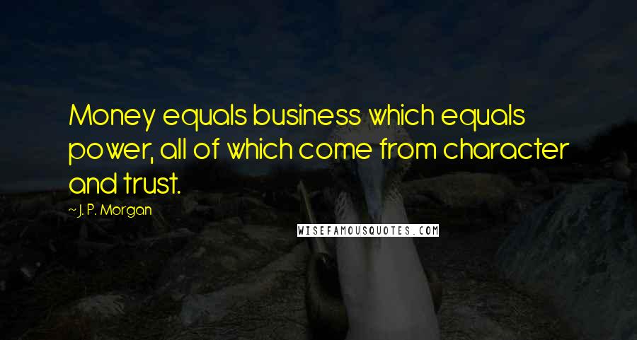 J. P. Morgan Quotes: Money equals business which equals power, all of which come from character and trust.