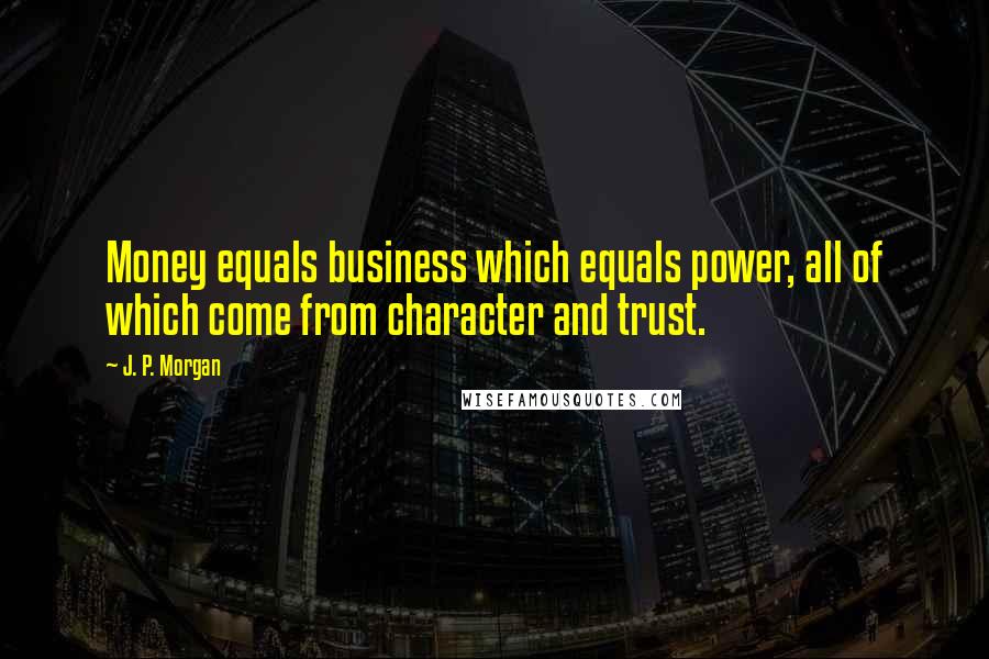 J. P. Morgan Quotes: Money equals business which equals power, all of which come from character and trust.