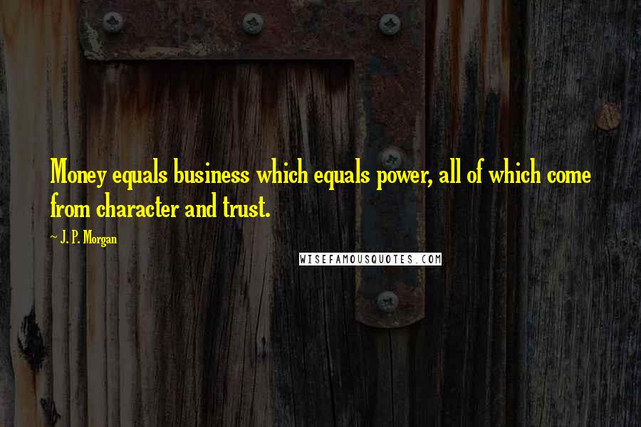 J. P. Morgan Quotes: Money equals business which equals power, all of which come from character and trust.