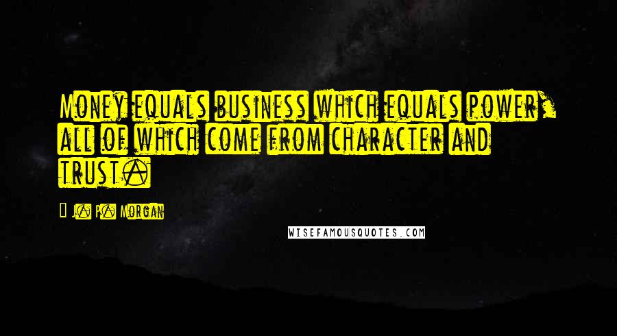 J. P. Morgan Quotes: Money equals business which equals power, all of which come from character and trust.