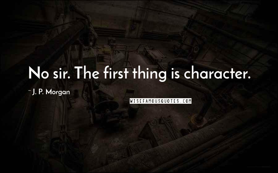 J. P. Morgan Quotes: No sir. The first thing is character.