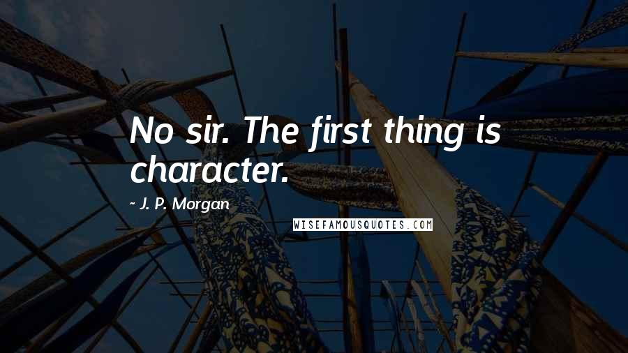 J. P. Morgan Quotes: No sir. The first thing is character.