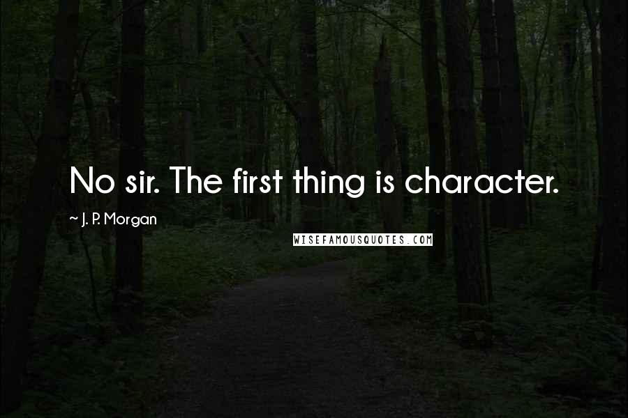 J. P. Morgan Quotes: No sir. The first thing is character.