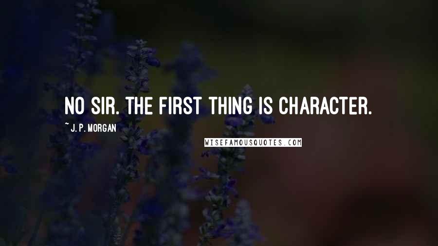 J. P. Morgan Quotes: No sir. The first thing is character.