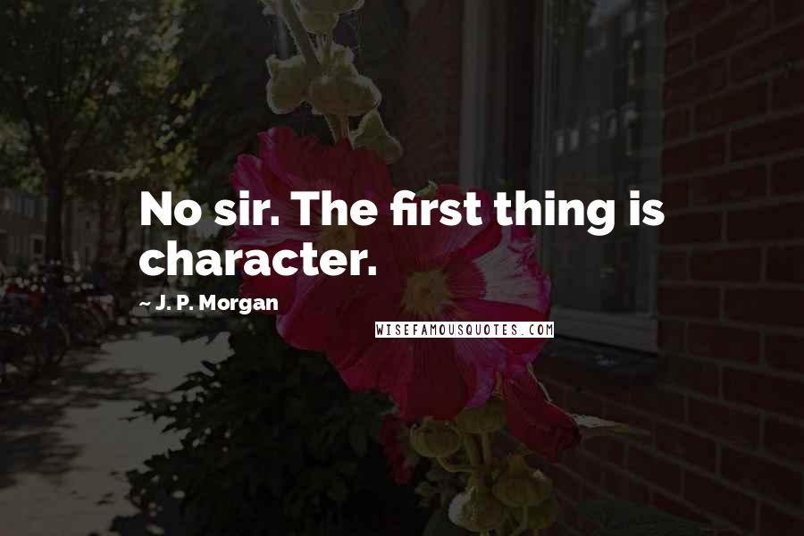 J. P. Morgan Quotes: No sir. The first thing is character.