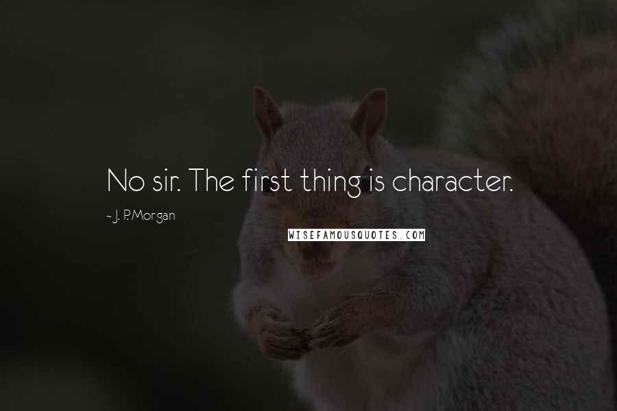 J. P. Morgan Quotes: No sir. The first thing is character.