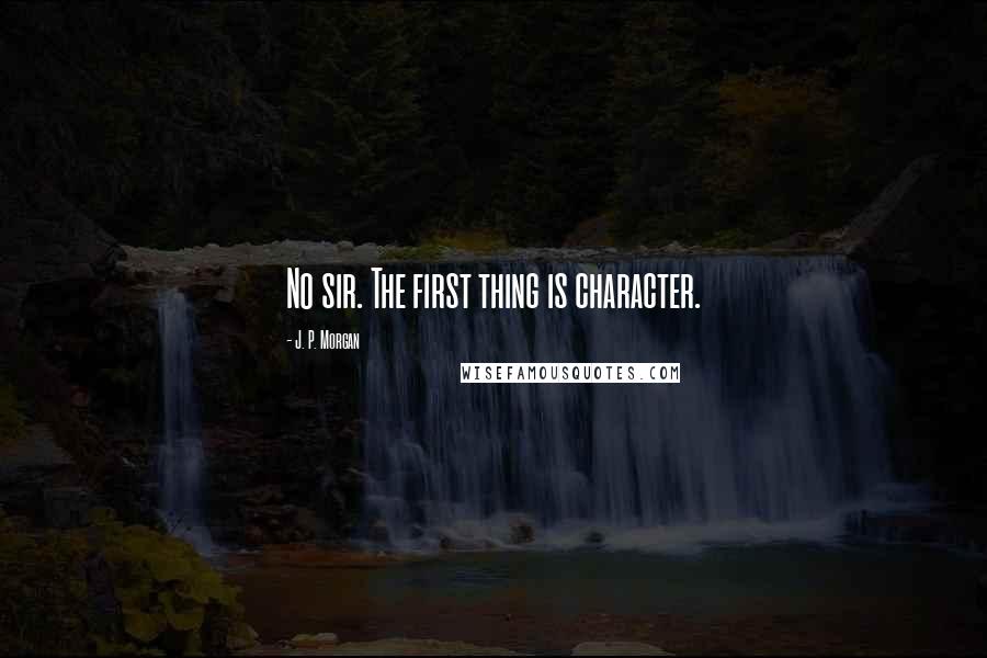 J. P. Morgan Quotes: No sir. The first thing is character.