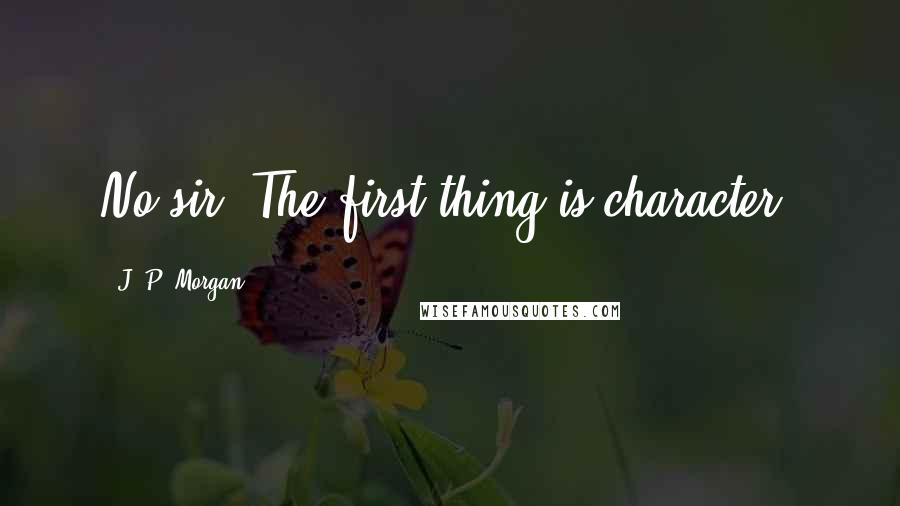 J. P. Morgan Quotes: No sir. The first thing is character.