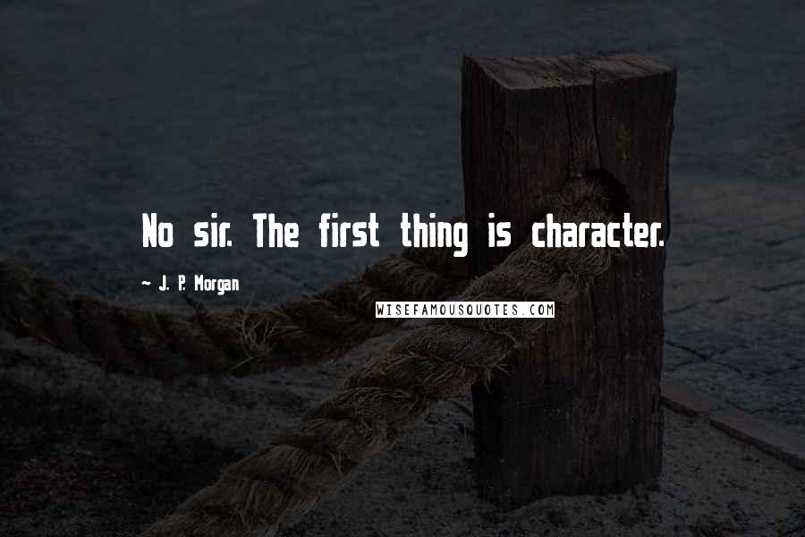 J. P. Morgan Quotes: No sir. The first thing is character.