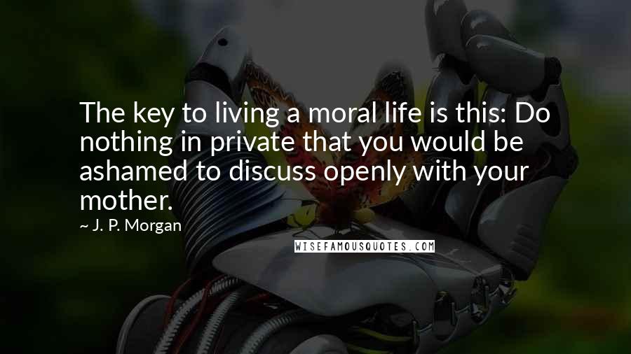 J. P. Morgan Quotes: The key to living a moral life is this: Do nothing in private that you would be ashamed to discuss openly with your mother.