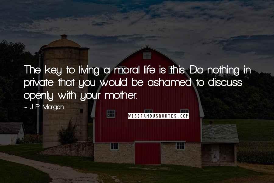 J. P. Morgan Quotes: The key to living a moral life is this: Do nothing in private that you would be ashamed to discuss openly with your mother.