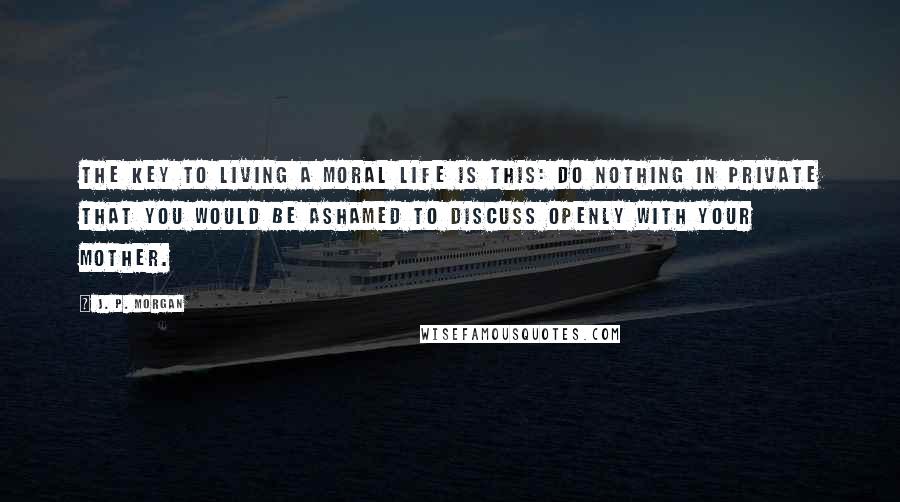 J. P. Morgan Quotes: The key to living a moral life is this: Do nothing in private that you would be ashamed to discuss openly with your mother.