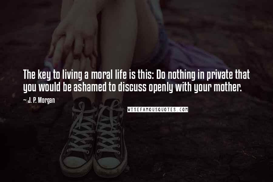 J. P. Morgan Quotes: The key to living a moral life is this: Do nothing in private that you would be ashamed to discuss openly with your mother.