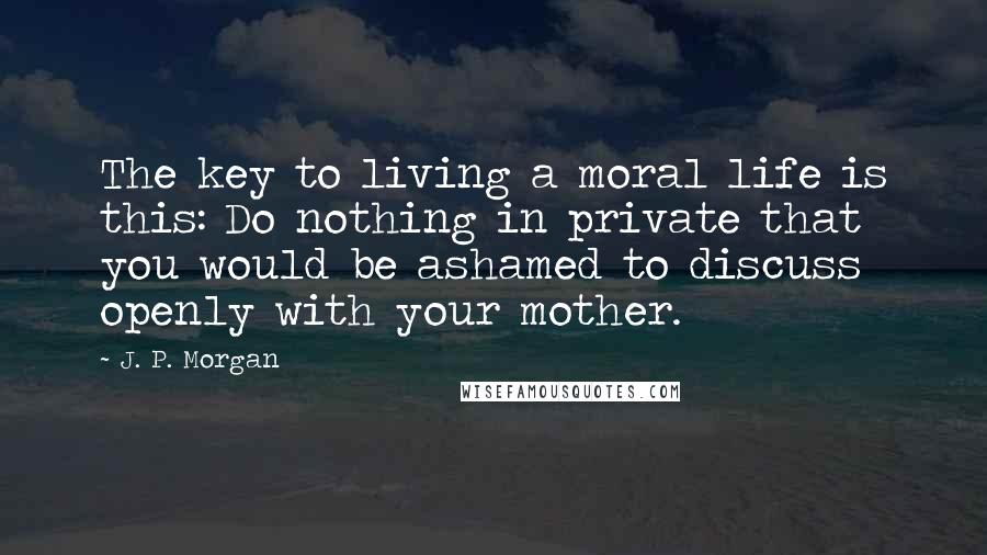 J. P. Morgan Quotes: The key to living a moral life is this: Do nothing in private that you would be ashamed to discuss openly with your mother.