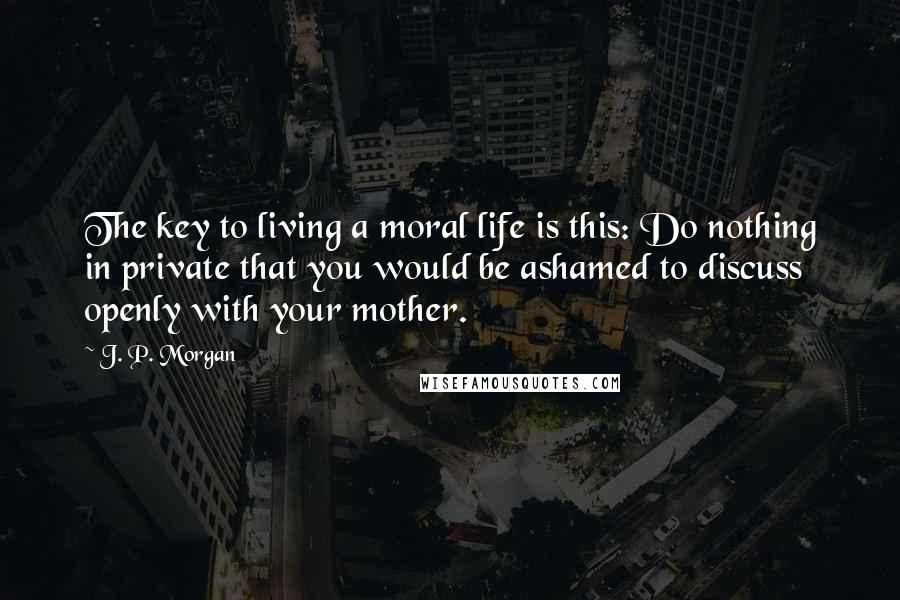 J. P. Morgan Quotes: The key to living a moral life is this: Do nothing in private that you would be ashamed to discuss openly with your mother.