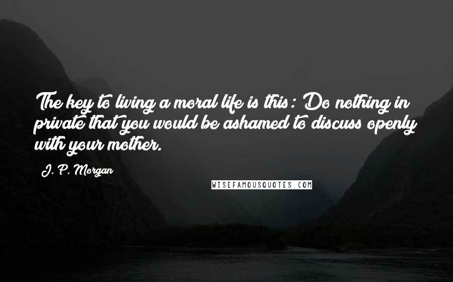 J. P. Morgan Quotes: The key to living a moral life is this: Do nothing in private that you would be ashamed to discuss openly with your mother.