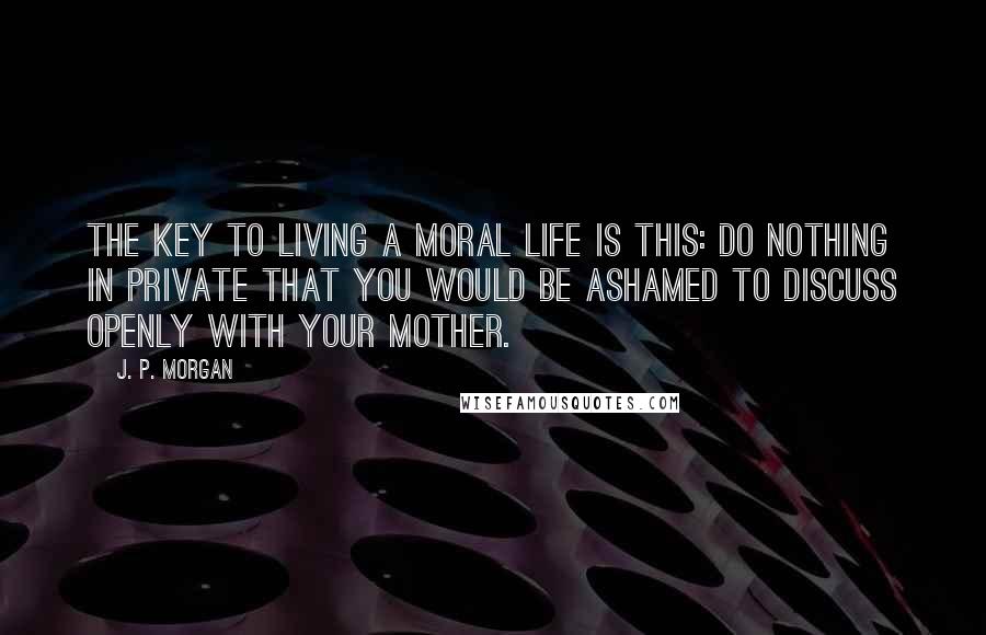 J. P. Morgan Quotes: The key to living a moral life is this: Do nothing in private that you would be ashamed to discuss openly with your mother.