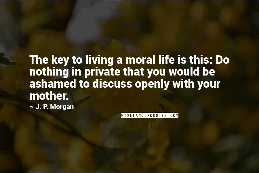 J. P. Morgan Quotes: The key to living a moral life is this: Do nothing in private that you would be ashamed to discuss openly with your mother.