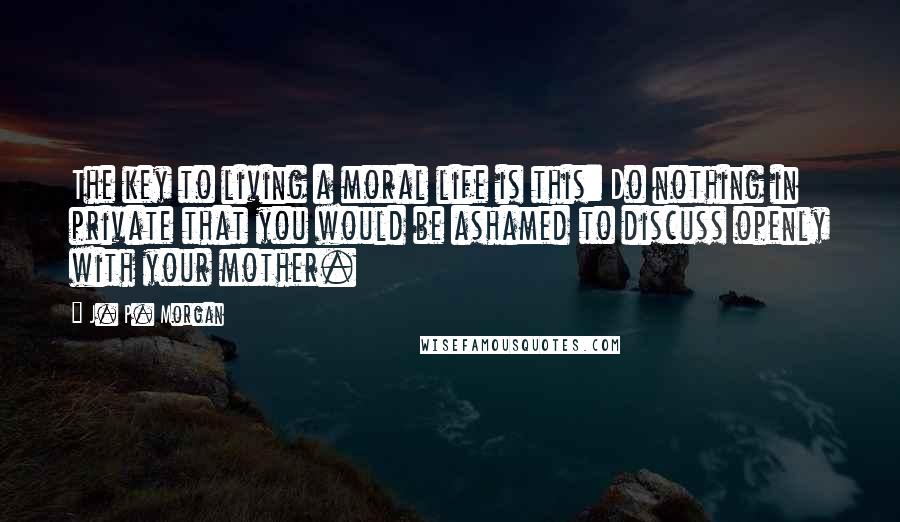 J. P. Morgan Quotes: The key to living a moral life is this: Do nothing in private that you would be ashamed to discuss openly with your mother.