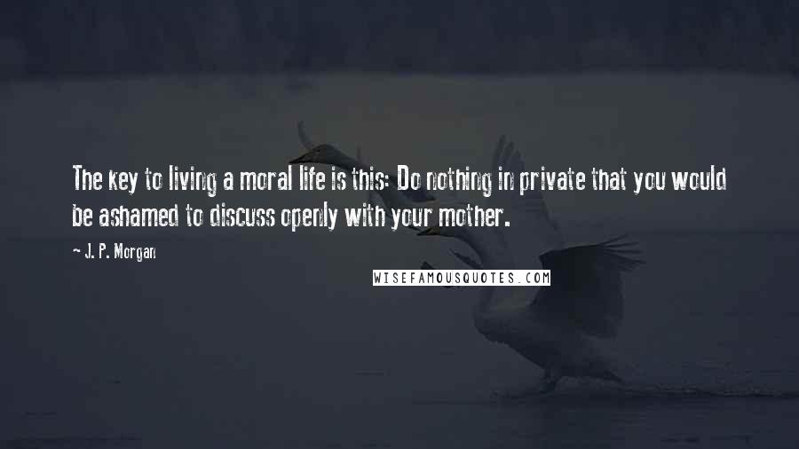 J. P. Morgan Quotes: The key to living a moral life is this: Do nothing in private that you would be ashamed to discuss openly with your mother.