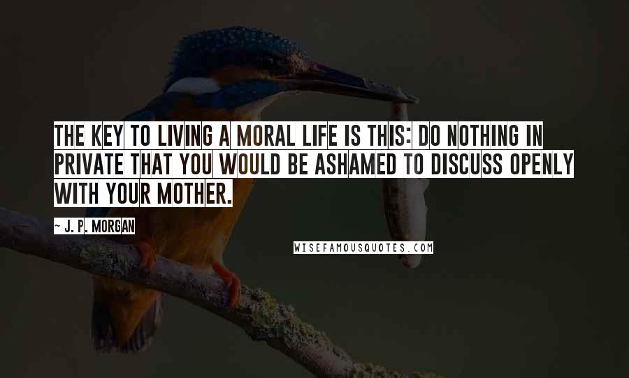 J. P. Morgan Quotes: The key to living a moral life is this: Do nothing in private that you would be ashamed to discuss openly with your mother.