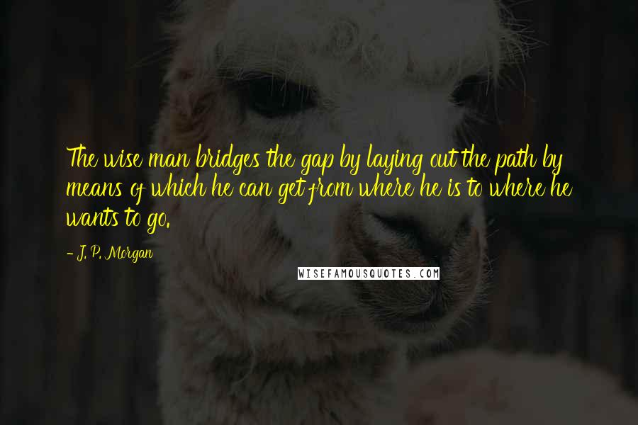 J. P. Morgan Quotes: The wise man bridges the gap by laying out the path by means of which he can get from where he is to where he wants to go.