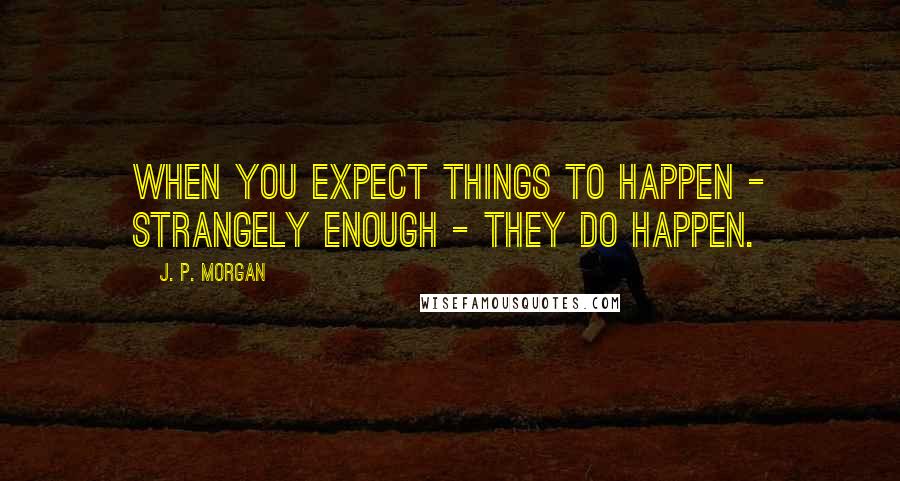 J. P. Morgan Quotes: When you expect things to happen - strangely enough - they do happen.