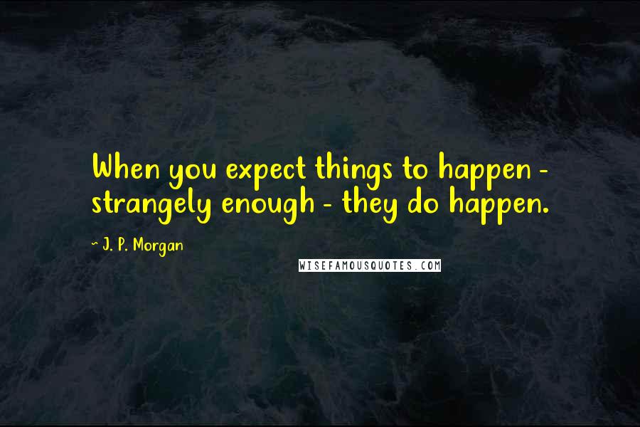 J. P. Morgan Quotes: When you expect things to happen - strangely enough - they do happen.