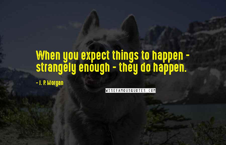 J. P. Morgan Quotes: When you expect things to happen - strangely enough - they do happen.