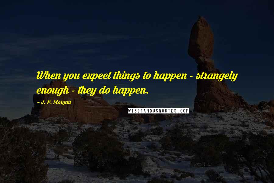 J. P. Morgan Quotes: When you expect things to happen - strangely enough - they do happen.