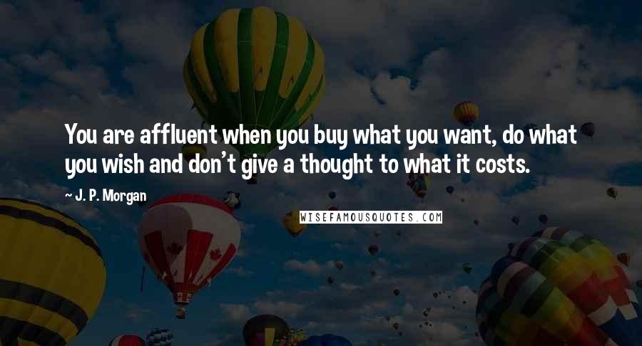 J. P. Morgan Quotes: You are affluent when you buy what you want, do what you wish and don't give a thought to what it costs.