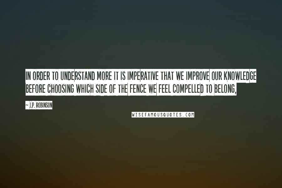 J.P. Robinson Quotes: In order to understand more it is imperative that we improve our knowledge before choosing which side of the fence we feel compelled to belong,