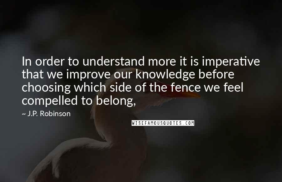 J.P. Robinson Quotes: In order to understand more it is imperative that we improve our knowledge before choosing which side of the fence we feel compelled to belong,