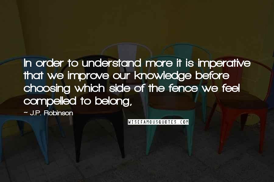 J.P. Robinson Quotes: In order to understand more it is imperative that we improve our knowledge before choosing which side of the fence we feel compelled to belong,