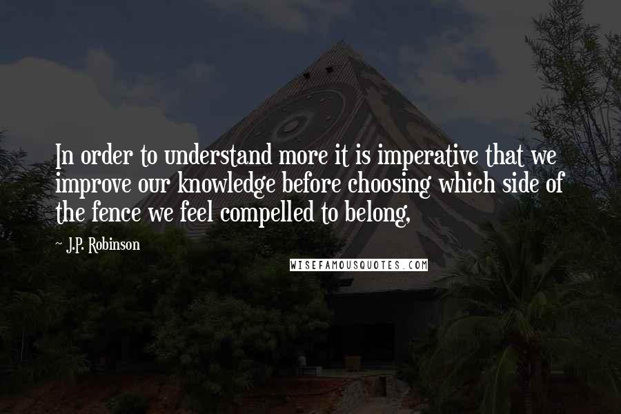 J.P. Robinson Quotes: In order to understand more it is imperative that we improve our knowledge before choosing which side of the fence we feel compelled to belong,