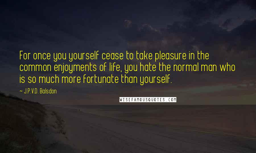 J.P.V.D. Balsdon Quotes: For once you yourself cease to take pleasure in the common enjoyments of life, you hate the normal man who is so much more fortunate than yourself.