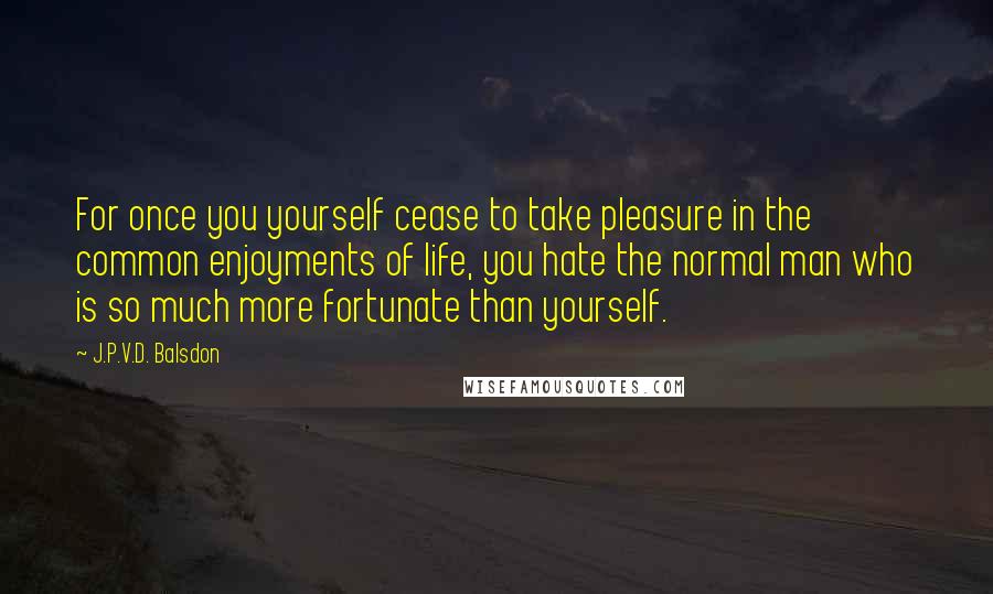 J.P.V.D. Balsdon Quotes: For once you yourself cease to take pleasure in the common enjoyments of life, you hate the normal man who is so much more fortunate than yourself.