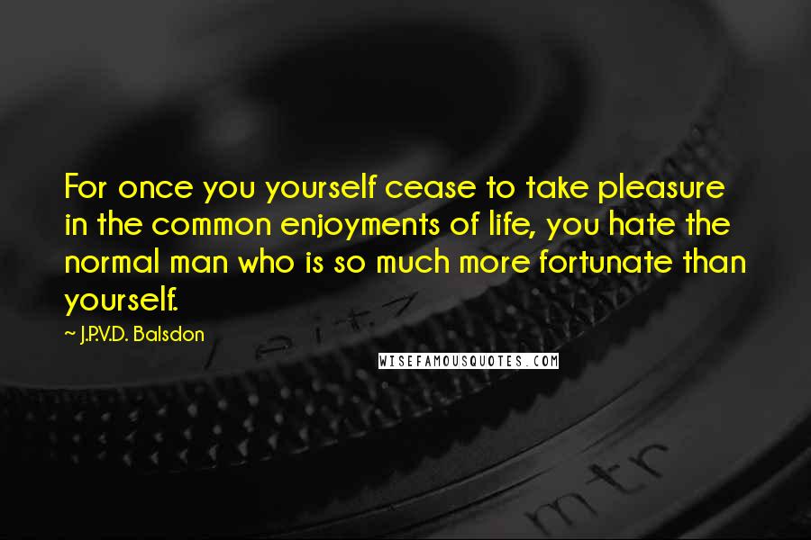 J.P.V.D. Balsdon Quotes: For once you yourself cease to take pleasure in the common enjoyments of life, you hate the normal man who is so much more fortunate than yourself.