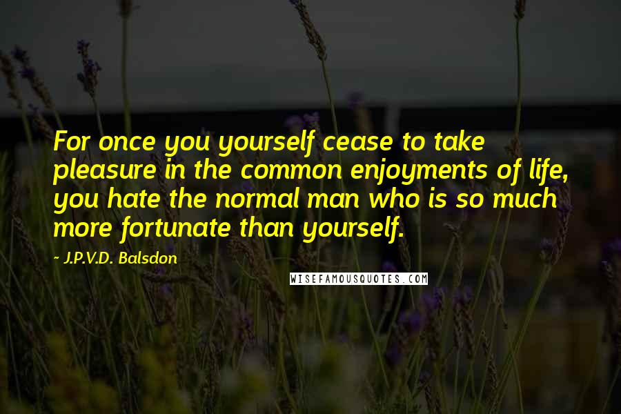 J.P.V.D. Balsdon Quotes: For once you yourself cease to take pleasure in the common enjoyments of life, you hate the normal man who is so much more fortunate than yourself.