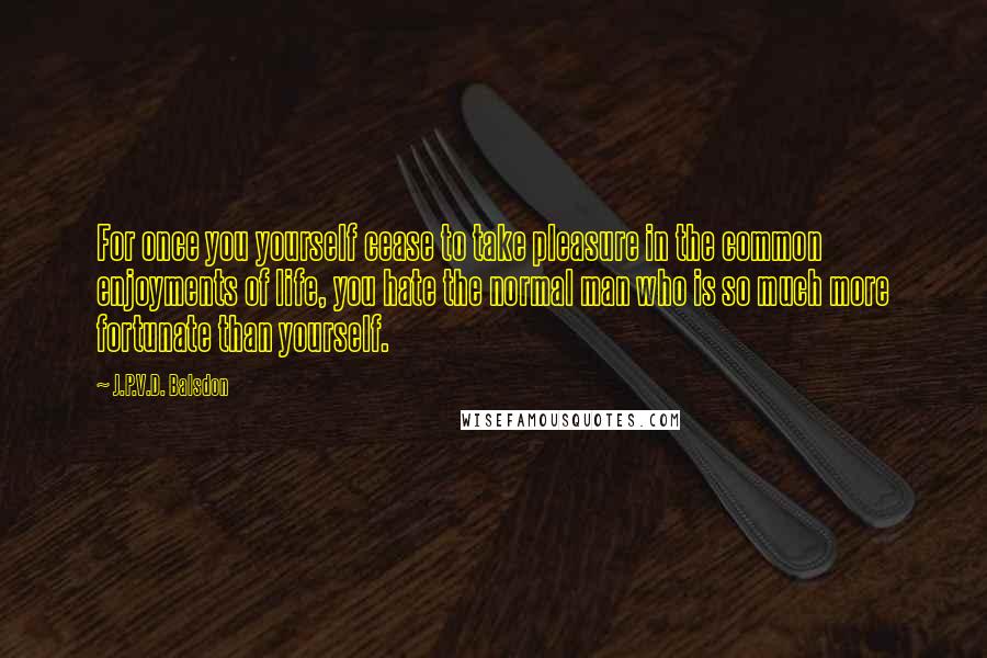 J.P.V.D. Balsdon Quotes: For once you yourself cease to take pleasure in the common enjoyments of life, you hate the normal man who is so much more fortunate than yourself.