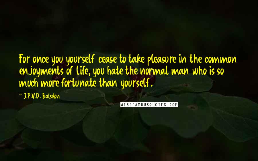 J.P.V.D. Balsdon Quotes: For once you yourself cease to take pleasure in the common enjoyments of life, you hate the normal man who is so much more fortunate than yourself.