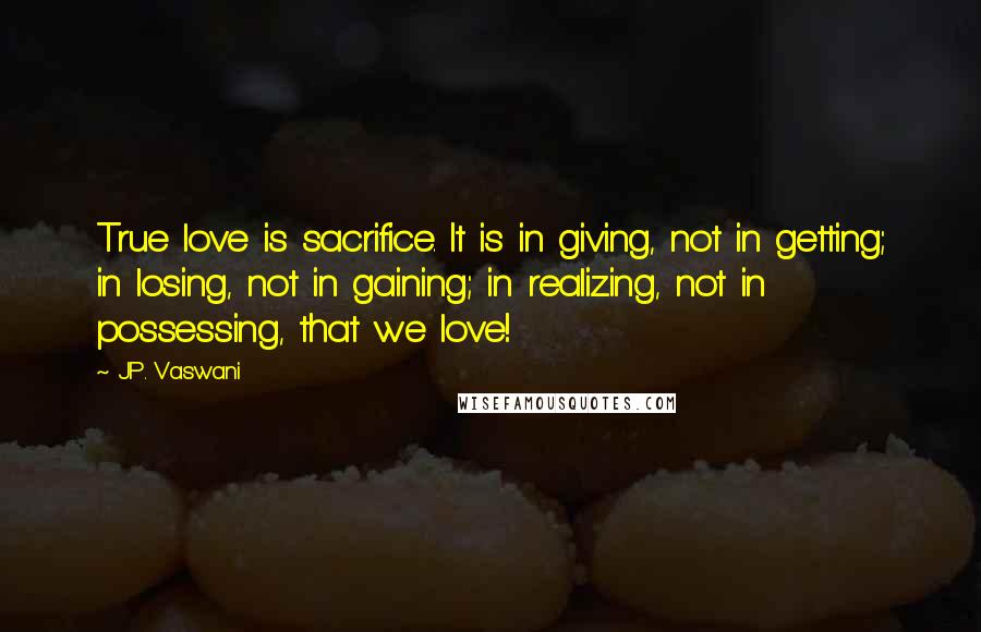 J.P. Vaswani Quotes: True love is sacrifice. It is in giving, not in getting; in losing, not in gaining; in realizing, not in possessing, that we love!