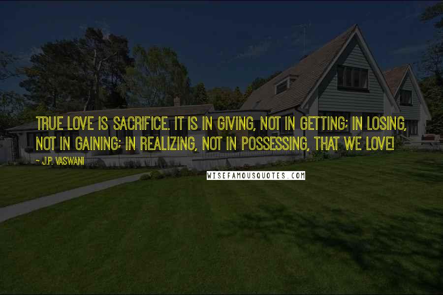 J.P. Vaswani Quotes: True love is sacrifice. It is in giving, not in getting; in losing, not in gaining; in realizing, not in possessing, that we love!