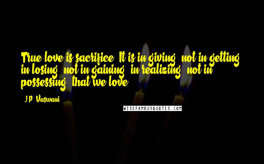 J.P. Vaswani Quotes: True love is sacrifice. It is in giving, not in getting; in losing, not in gaining; in realizing, not in possessing, that we love!