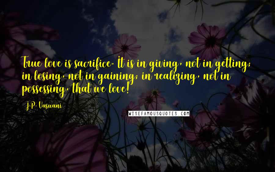 J.P. Vaswani Quotes: True love is sacrifice. It is in giving, not in getting; in losing, not in gaining; in realizing, not in possessing, that we love!