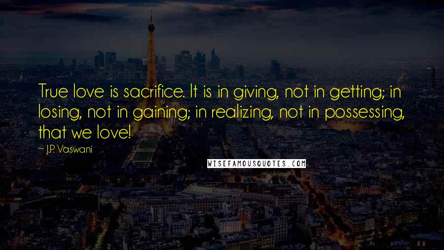 J.P. Vaswani Quotes: True love is sacrifice. It is in giving, not in getting; in losing, not in gaining; in realizing, not in possessing, that we love!